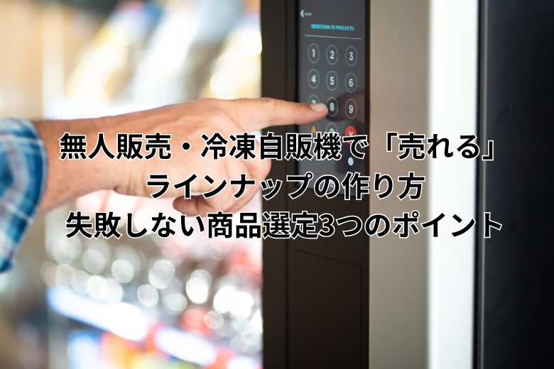 無人販売・冷凍自販機で「売れる」ラインナップの作り方｜失敗しない商品選定3つのポイント